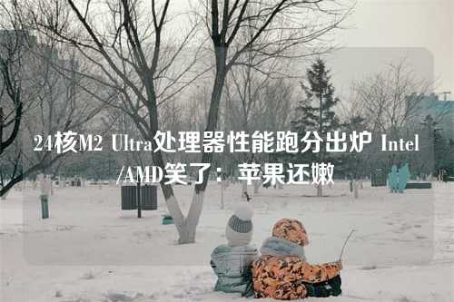 24核M2 Ultra处理器性能跑分出炉 Intel/AMD笑了:苹果还嫩