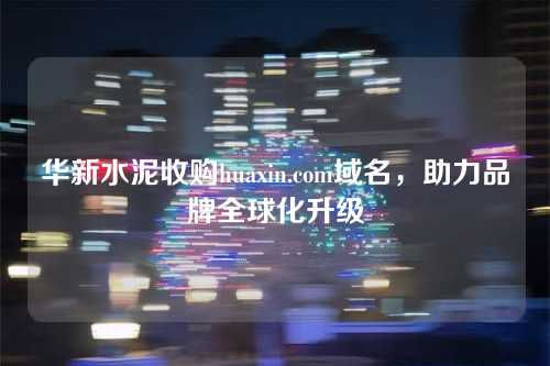 华新水泥收购huaxin.com域名，助力品牌全球化升级